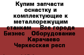  Купим запчасти, оснастку и комплектующие к металлорежущим станкам. - Все города Бизнес » Оборудование   . Карачаево-Черкесская респ.